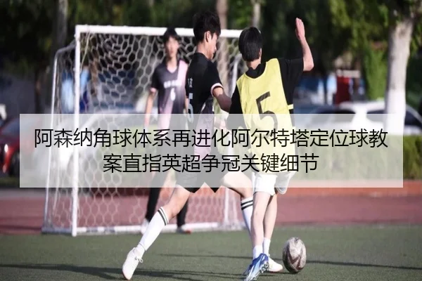 阿森纳角球体系再进化阿尔特塔定位球教案直指英超争冠关键细节